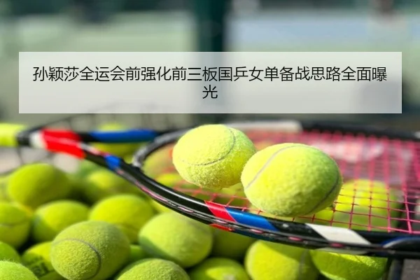孙颖莎全运会前强化前三板国乒女单备战思路全面曝光